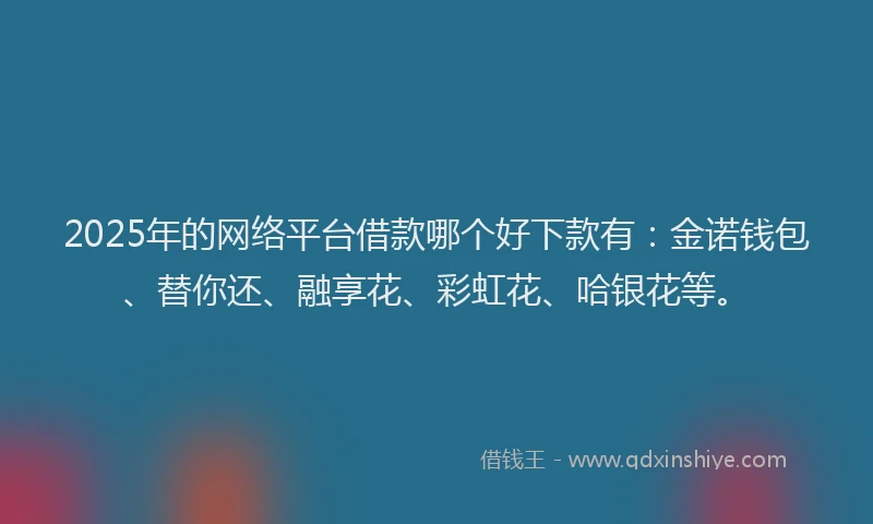 2025年的网络平台借款哪个好下款有：金诺钱包、替你还、融享花、彩虹花、哈银花等。