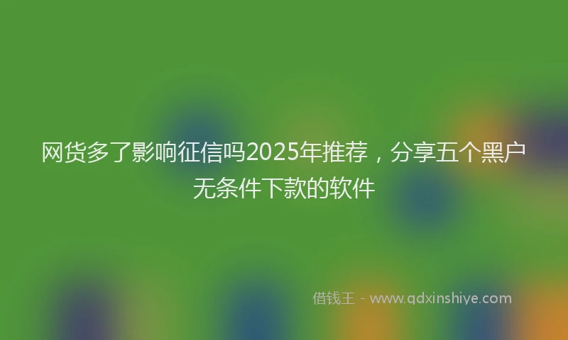 网货多了影响征信吗2025年推荐，分享五个黑户无条件下款的软件