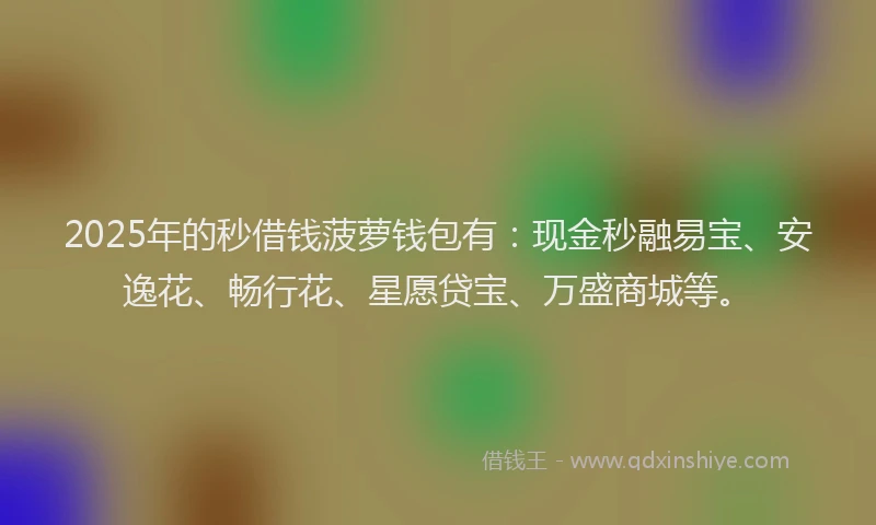2025年的秒借钱菠萝钱包有：现金秒融易宝、安逸花、畅行花、星愿贷宝、万盛商城等。