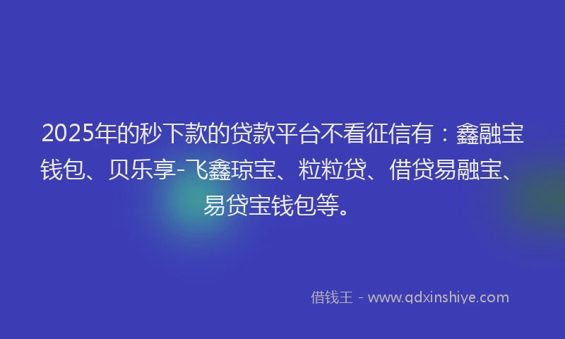 2025年的秒下款的贷款平台不看征信有：鑫融宝钱包、贝乐享-飞鑫琼宝、粒粒贷、借贷易融宝、易贷宝钱包等。