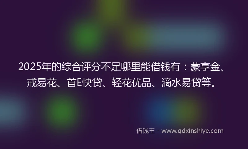 2025年的综合评分不足哪里能借钱有：蒙享金、戒易花、首E快贷、轻花优品、滴水易贷等。