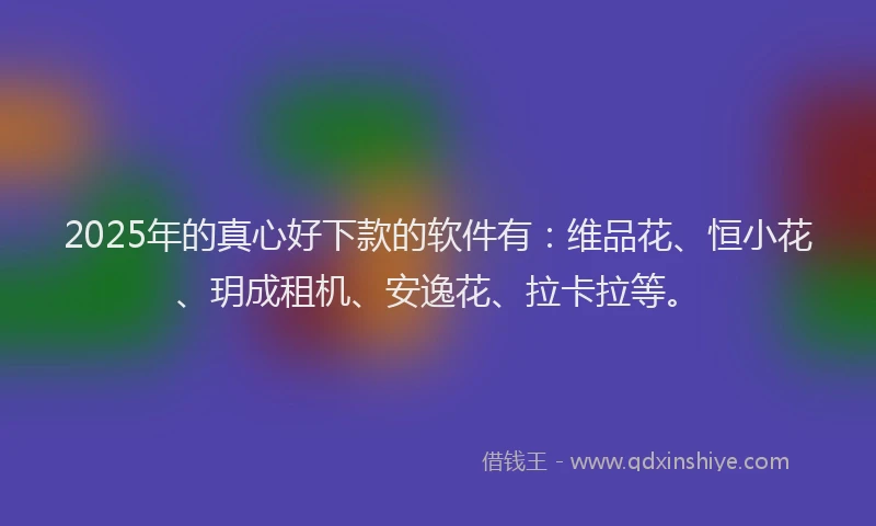2025年的真心好下款的软件有：维品花、恒小花、玥成租机、安逸花、拉卡拉等。
