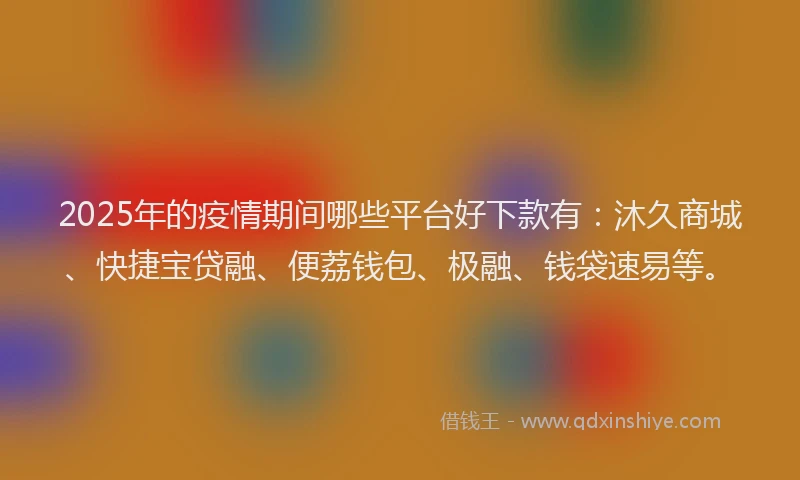 2025年的疫情期间哪些平台好下款有：沐久商城、快捷宝贷融、便荔钱包、极融、钱袋速易等。