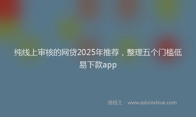 纯线上审核的网贷2025年推荐，整理五个门槛低易下款app