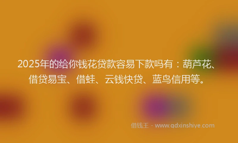 2025年的给你钱花贷款容易下款吗有：葫芦花、借贷易宝、借蛙、云钱快贷、蓝鸟信用等。