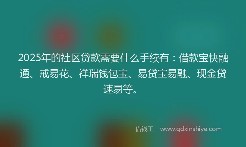 2025年的社区贷款需要什么手续有：借款宝快融通、戒易花、祥瑞钱包宝、易贷宝易融、现金贷速易等。