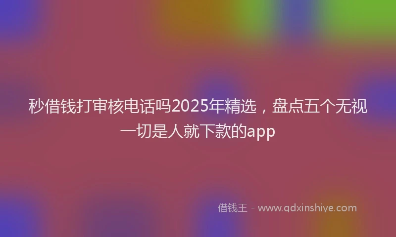 秒借钱打审核电话吗2025年精选，盘点五个无视一切是人就下款的app
