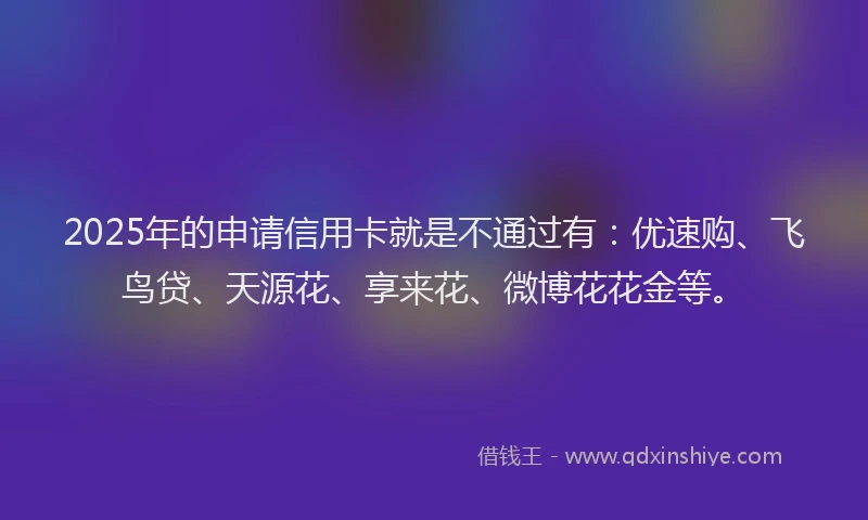 2025年的申请信用卡就是不通过有：优速购、飞鸟贷、天源花、享来花、微博花花金等。