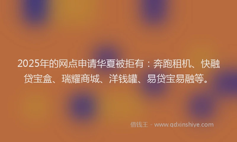 2025年的网点申请华夏被拒有：奔跑租机、快融贷宝盒、瑞耀商城、洋钱罐、易贷宝易融等。
