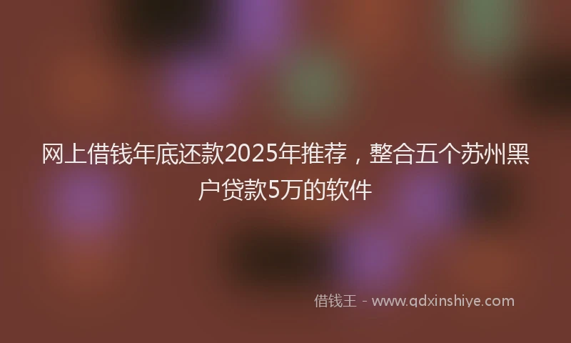 网上借钱年底还款2025年推荐，整合五个苏州黑户贷款5万的软件