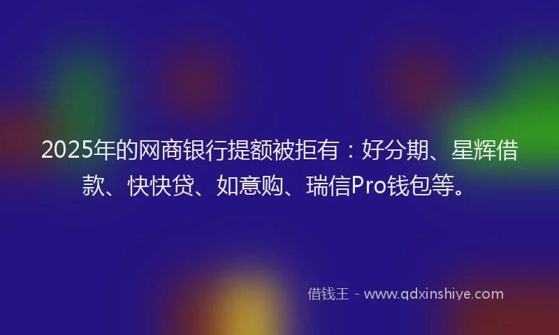 2025年的网商银行提额被拒有：好分期、星辉借款、快快贷、如意购、瑞信Pro钱包等。