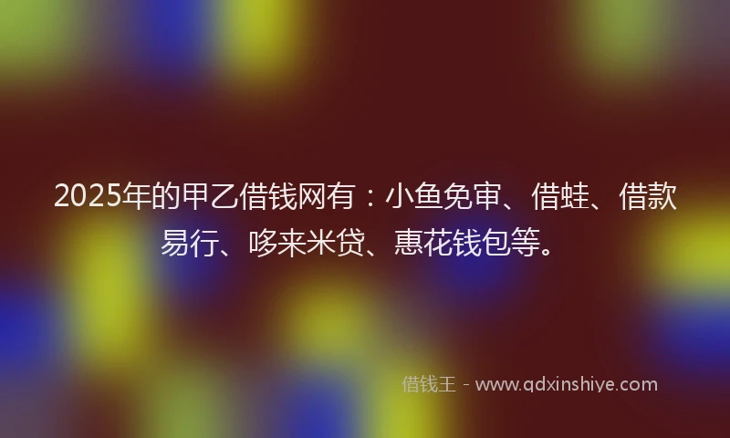 2025年的甲乙借钱网有：小鱼免审、借蛙、借款易行、哆来米贷、惠花钱包等。