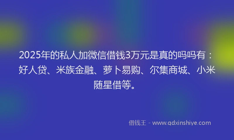 2025年的私人加微信借钱3万元是真的吗吗有：好人贷、米族金融、萝卜易购、尔集商城、小米随星借等。