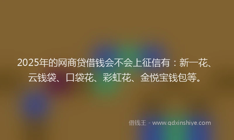 2025年的网商贷借钱会不会上征信有：新一花、云钱袋、口袋花、彩虹花、金悦宝钱包等。