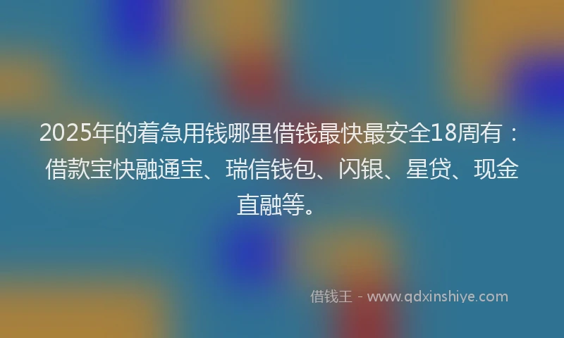 2025年的着急用钱哪里借钱最快最安全18周有：借款宝快融通宝、瑞信钱包、闪银、星贷、现金直融等。