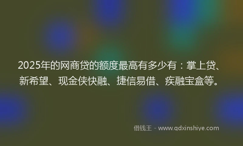 2025年的网商贷的额度最高有多少有：掌上贷、新希望、现金侠快融、捷信易借、疾融宝盒等。