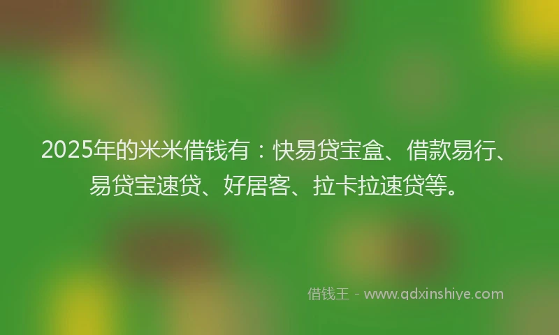 2025年的米米借钱有：快易贷宝盒、借款易行、易贷宝速贷、好居客、拉卡拉速贷等。