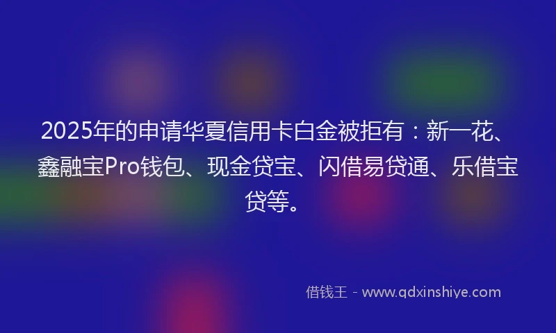 2025年的申请华夏信用卡白金被拒有：新一花、鑫融宝Pro钱包、现金贷宝、闪借易贷通、乐借宝贷等。