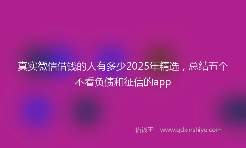 真实微信借钱的人有多少2025年精选，总结五个不看负债和征信的app