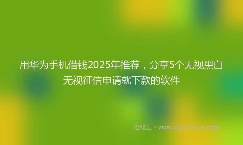用华为手机借钱2025年推荐，分享5个无视黑白无视征信申请就下款的软件