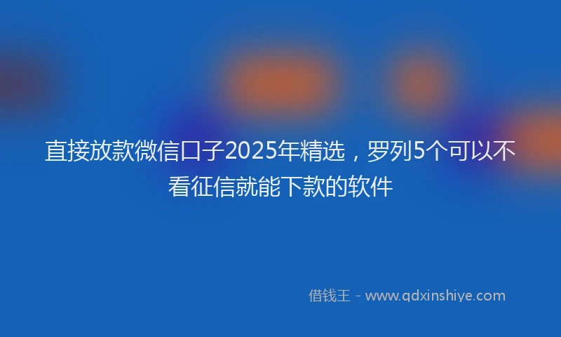 直接放款微信口子2025年精选，罗列5个可以不看征信就能下款的软件
