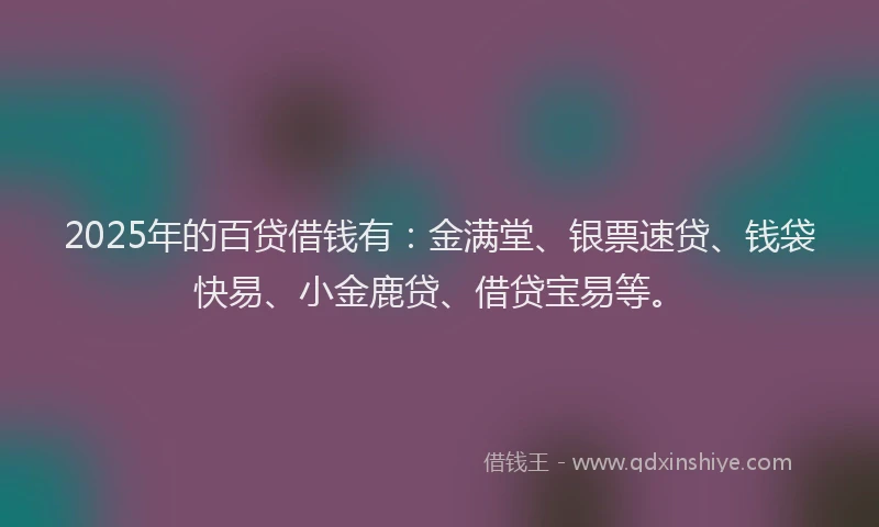 2025年的百贷借钱有：金满堂、银票速贷、钱袋快易、小金鹿贷、借贷宝易等。
