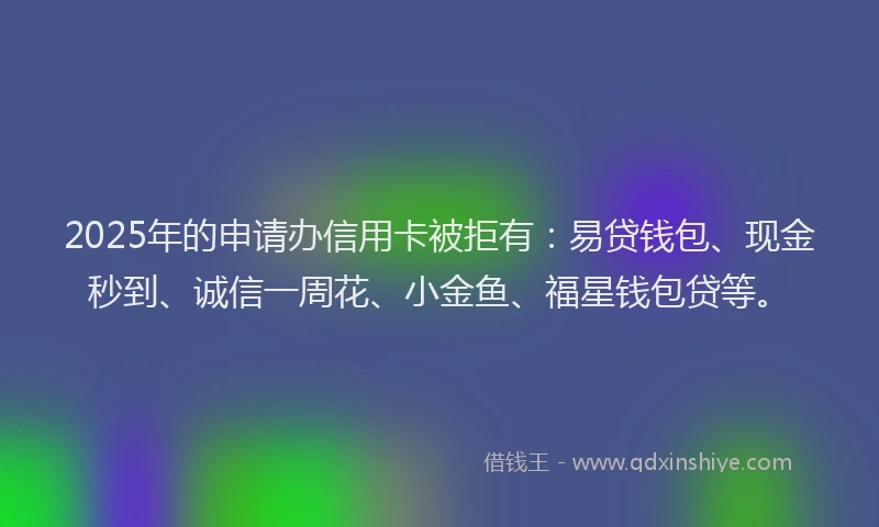 2025年的申请办信用卡被拒有：易贷钱包、现金秒到、诚信一周花、小金鱼、福星钱包贷等。