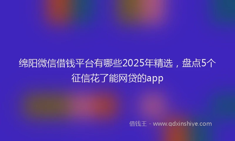 绵阳微信借钱平台有哪些2025年精选，盘点5个征信花了能网贷的app