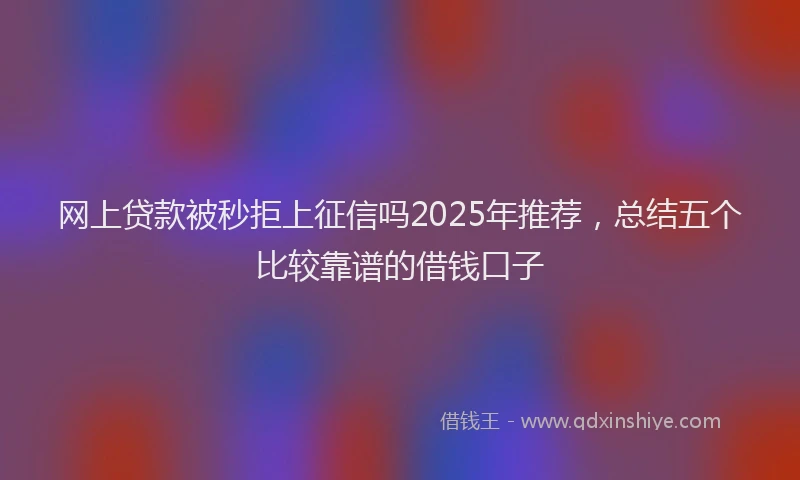 网上贷款被秒拒上征信吗2025年推荐，总结五个比较靠谱的借钱口子