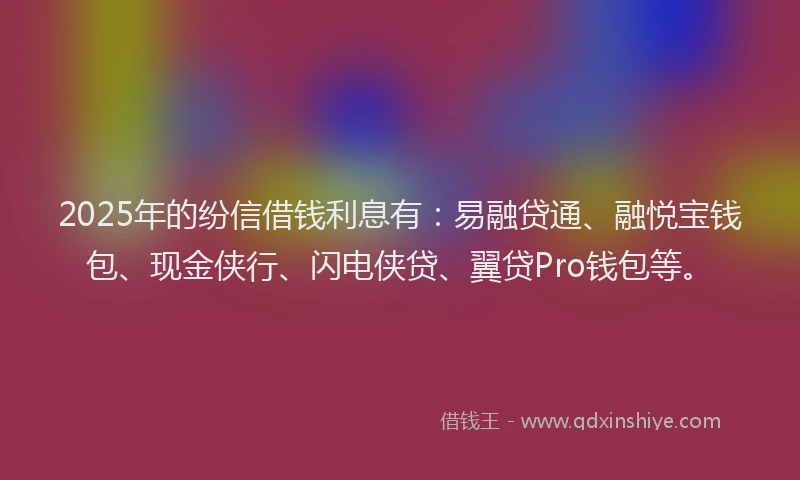 2025年的纷信借钱利息有：易融贷通、融悦宝钱包、现金侠行、闪电侠贷、翼贷Pro钱包等。