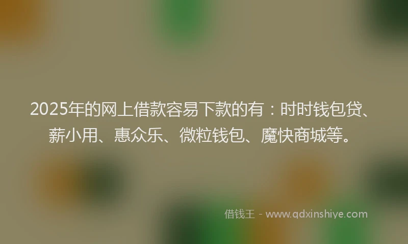 2025年的网上借款容易下款的有：时时钱包贷、薪小用、惠众乐、微粒钱包、魔快商城等。