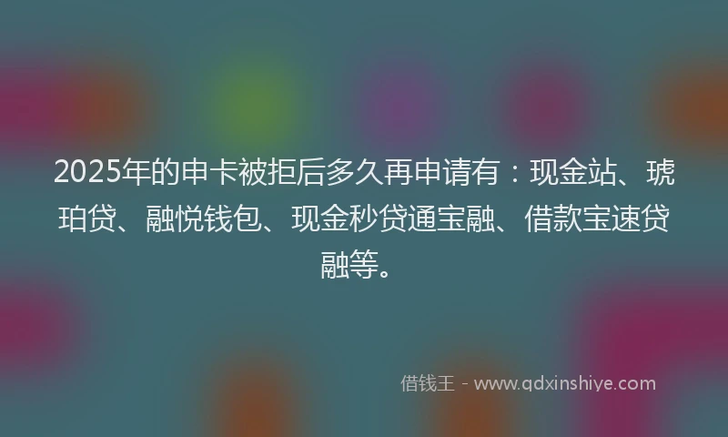 2025年的申卡被拒后多久再申请有：现金站、琥珀贷、融悦钱包、现金秒贷通宝融、借款宝速贷融等。