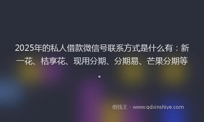 2025年的私人借款微信号联系方式是什么有：新一花、桔享花、现用分期、分期易、芒果分期等。