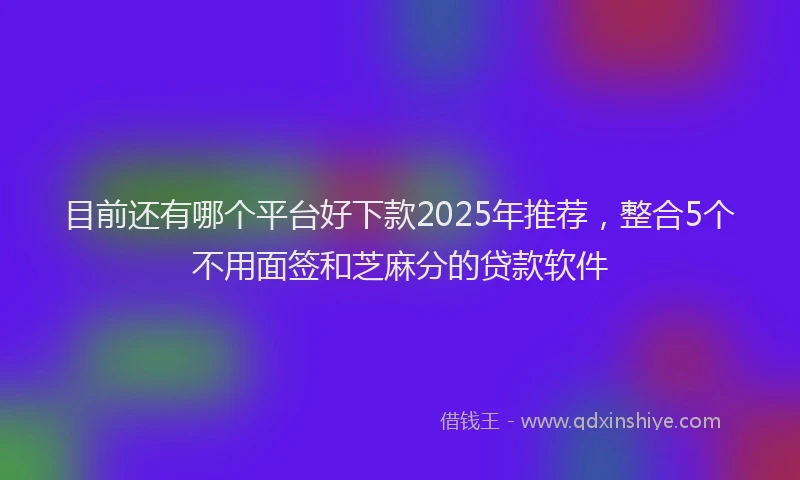 目前还有哪个平台好下款2025年推荐，整合5个不用面签和芝麻分的贷款软件