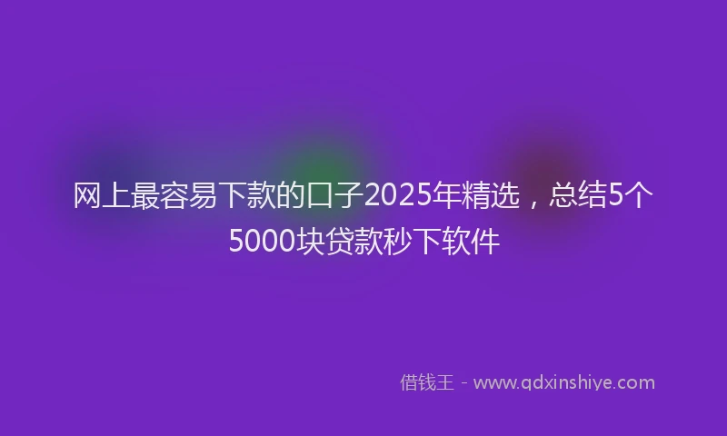 网上最容易下款的口子2025年精选，总结5个5000块贷款秒下软件