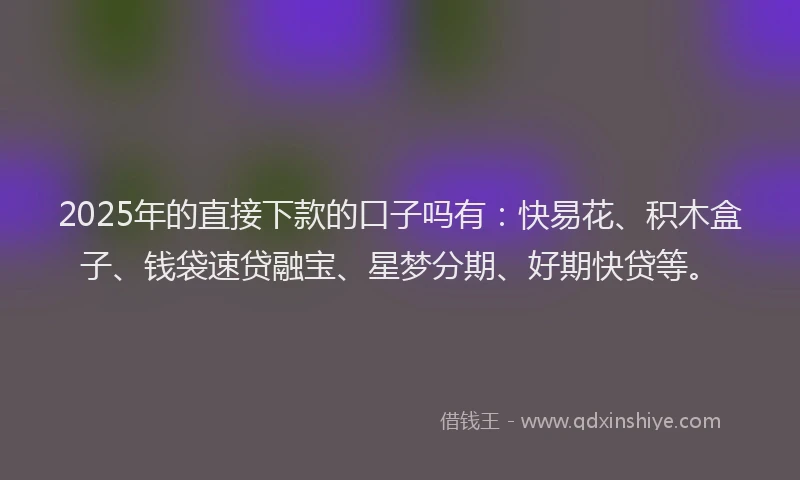 2025年的直接下款的口子吗有：快易花、积木盒子、钱袋速贷融宝、星梦分期、好期快贷等。
