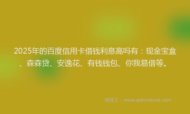 2025年的百度信用卡借钱利息高吗有：现金宝盒、森森贷、安逸花、有钱钱包、你我易借等。