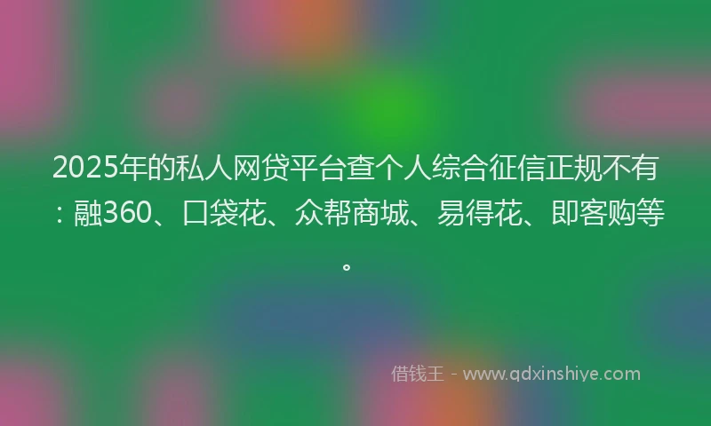2025年的私人网贷平台查个人综合征信正规不有：融360、口袋花、众帮商城、易得花、即客购等。