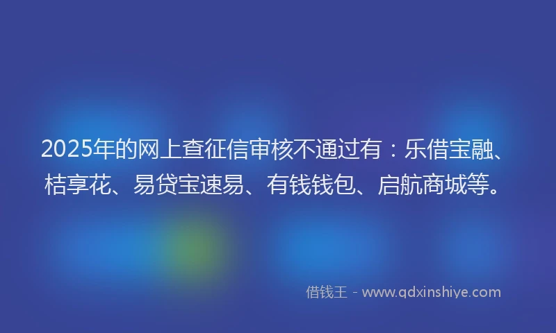 2025年的网上查征信审核不通过有：乐借宝融、桔享花、易贷宝速易、有钱钱包、启航商城等。