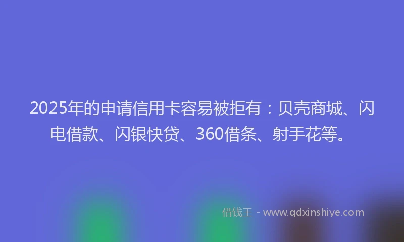 2025年的申请信用卡容易被拒有：贝壳商城、闪电借款、闪银快贷、360借条、射手花等。