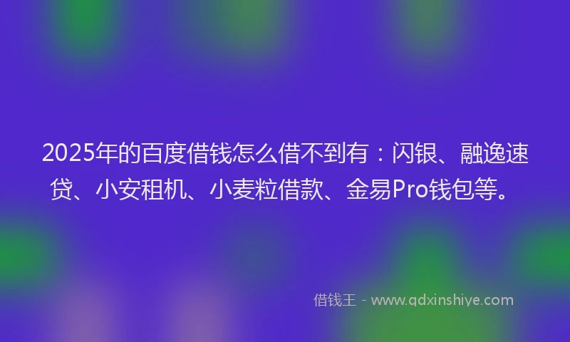 2025年的百度借钱怎么借不到有：闪银、融逸速贷、小安租机、小麦粒借款、金易Pro钱包等。