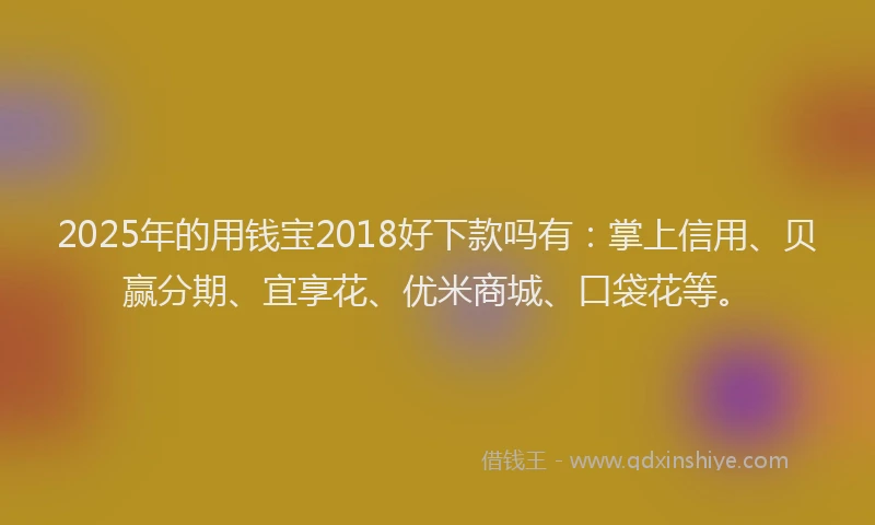 2025年的用钱宝2018好下款吗有：掌上信用、贝赢分期、宜享花、优米商城、口袋花等。