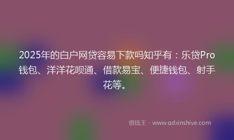 2025年的白户网贷容易下款吗知乎有：乐贷Pro钱包、洋洋花呗通、借款易宝、便捷钱包、射手花等。