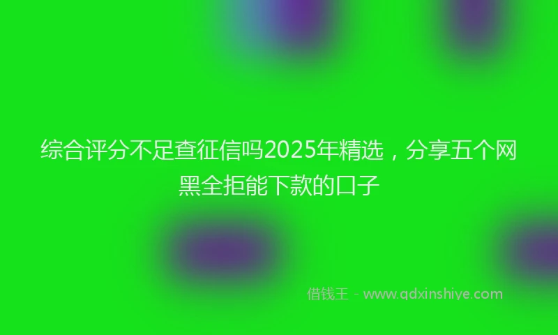 综合评分不足查征信吗2025年精选，分享五个网黑全拒能下款的口子