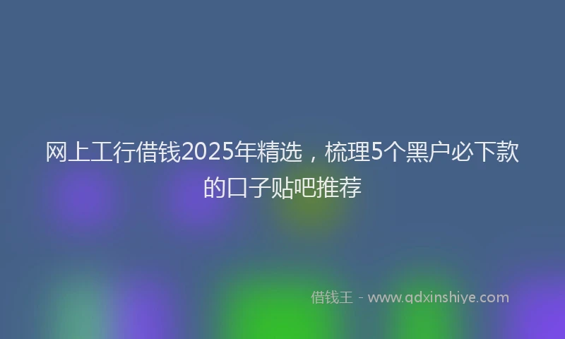 网上工行借钱2025年精选，梳理5个黑户必下款的口子贴吧推荐