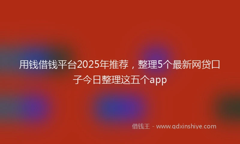 用钱借钱平台2025年推荐，整理5个最新网贷口子今日整理这五个app