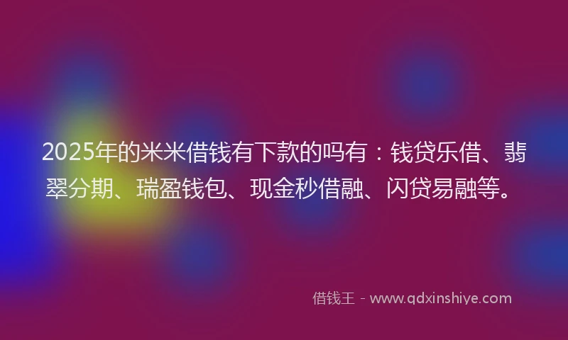 2025年的米米借钱有下款的吗有：钱贷乐借、翡翠分期、瑞盈钱包、现金秒借融、闪贷易融等。