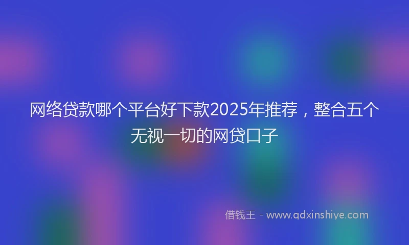 网络贷款哪个平台好下款2025年推荐，整合五个无视一切的网贷口子
