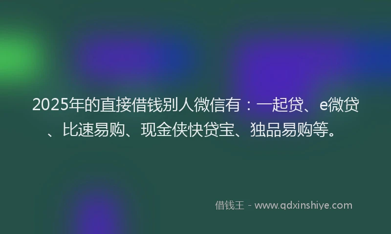 2025年的直接借钱别人微信有：一起贷、e微贷、比速易购、现金侠快贷宝、独品易购等。