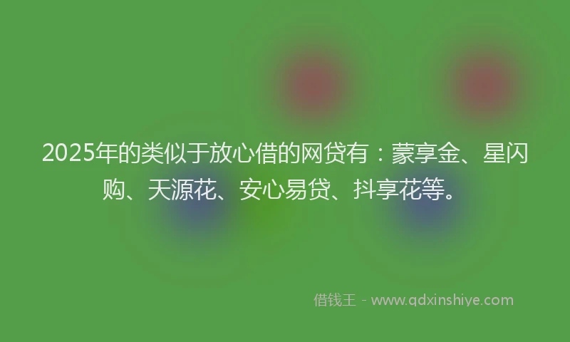2025年的类似于放心借的网贷有：蒙享金、星闪购、天源花、安心易贷、抖享花等。